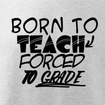 Born to teach forced to grade Born to teach forced to grade