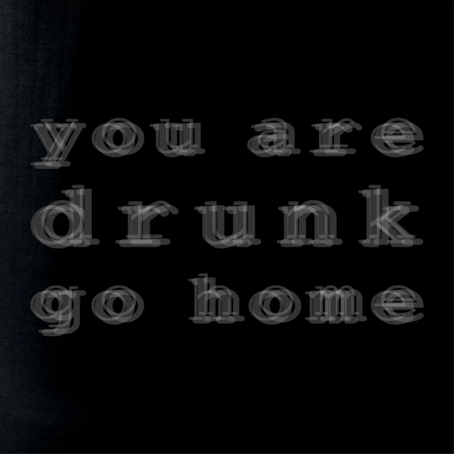 You are drunk go home